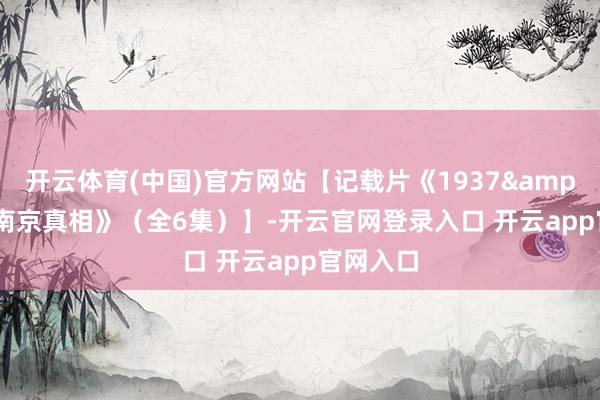 开云体育(中国)官方网站【记载片《1937&#183;南京真相》（全6集）】-开云官网登录入口 开云app官网入口